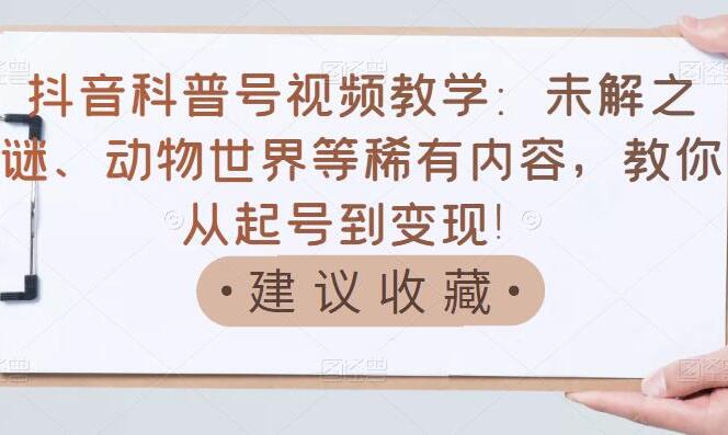 抖音科普号赚钱教学：未解之谜、动物世界等稀有内容从起号到变现课程-吾爱学吧