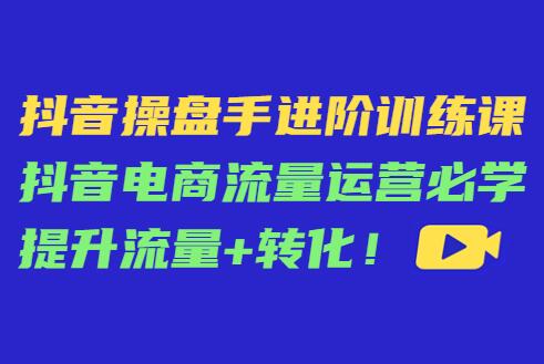 抖音操盘手进阶训练课：抖音电商流量运营必学提升流量+转化-吾爱学吧