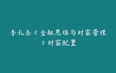 李孔岳《金融思维与财富管理》财富配置-吾爱学吧