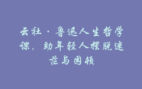 云社·鲁迅人生哲学课，助年轻人摆脱迷茫与困顿-吾爱学吧