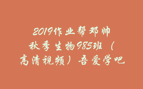 2019作业帮邓帅秋季生物985班（高清视频）吾爱学吧-吾爱学吧