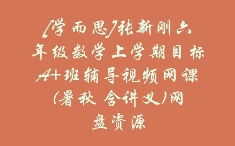 [学而思]张新刚六年级数学上学期目标A+班辅导视频网课(暑秋 含讲义)网盘资源-吾爱学吧