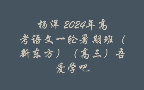 杨洋 2024年高考语文一轮暑期班（新东方）（高三）吾爱学吧-吾爱学吧