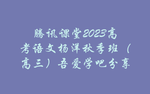 腾讯课堂2023高考语文杨洋秋季班（高三）吾爱学吧分享-吾爱学吧