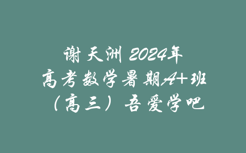 谢天洲 2024年高考数学暑期A+班（高三）吾爱学吧-吾爱学吧